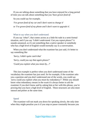 If you are talking about something that you have enjoyed for a long period
of time you can talk about something that you 'have grown fond of'.
So you could say for example,
'I've grown fond of my car and I don't want to change it'
or 'I've grown fond of my phone and I don't want to upgrade it'.
What to say when you don't understand.
If you say 'what?', that comes across as a little bit rude in a semi-formal
situation, and if you say 'I didn't understand. Can you repeat please?' it
sounds unnatural, as it's not something that a native speaker or somebody
who has a high level of English would normally say in a conversation.
When you don't understand what the examiner has just said, it's better to
say something like
'Sorry, I didn't quite catch that'
'Sorry, could you say that again please?'
'Could you explain what you mean by...?'
This last example is perfect when you don't understand some of the
vocabulary the examiner has just used. So for example, if the examiner asks
you a question and you don't understand one of the words, you could say
'sorry could you explain what you mean by redundancy?'. While you should
know what redundancy means in the exam it's always better to ask the
examiner if you don't know and by asking him or her with this phrase, you’re
proving that you have a high level of English. These structures are also more
natural and politer at the same time.
Speed
The examiner will not mark you down for speaking slowly, the only time
when they might penalise you is if you stop or pause constantly because you
Superingenious.com
 