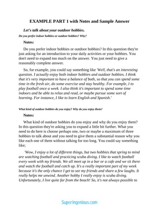 EXAMPLE PART 1 with Notes and Sample Answer
Let’s talk about your outdoor hobbies.
Do you prefer indoor hobbies or outdoor hobbies? Why?
Notes:
Do you prefer indoor hobbies or outdoor hobbies? In this question they're
just asking for an introduction to your daily activities or your hobbies. You
don't need to expand too much on the answer. You just need to give a
reasonably complete answer.
So, for example, you could say something like 'Well, that's an interesting
question. I actually enjoy both indoor hobbies and outdoor hobbies. I think
that it's very important to have a balance of both, so that you can spend some
time in the fresh air, do some exercise and stay healthy. For example, I to
play football once a week. I also think it's important to spend some time
indoors and be able to relax and read, or maybe pursue some sort of
learning. For instance, I like to learn English and Spanish.'
What kind of outdoor hobbies do you enjoy? Why do you enjoy them?
Notes:
What kind of outdoor hobbies do you enjoy and why do you enjoy them?
In this question they're asking you to expand a little bit further. What you
need to do here is choose perhaps one, two or maybe a maximum of three
hobbies to talk about and you need to give them a substantial reason why you
like each one of them without talking for too long. You could say something
like;
'Wow, I enjoy a lot of different things, but two hobbies that spring to mind
are watching football and practicing scuba diving. I like to watch football
every week with my friends. We all meet up in a bar or a cafe and we sit there
and watch the football and catch up. It's a really important part of my week
because it's the only chance I get to see my friends and share a few laughs. It
really helps me unwind. Another hobby I really enjoy is scuba diving.
Unfortunately, I live quite far from the beach! So, it's not always possible to
Superingenious.com
 