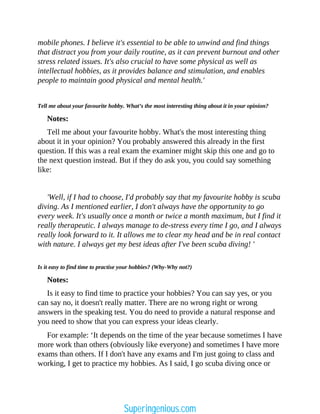 mobile phones. I believe it's essential to be able to unwind and find things
that distract you from your daily routine, as it can prevent burnout and other
stress related issues. It's also crucial to have some physical as well as
intellectual hobbies, as it provides balance and stimulation, and enables
people to maintain good physical and mental health.'
Tell me about your favourite hobby. What’s the most interesting thing about it in your opinion?
Notes:
Tell me about your favourite hobby. What's the most interesting thing
about it in your opinion? You probably answered this already in the first
question. If this was a real exam the examiner might skip this one and go to
the next question instead. But if they do ask you, you could say something
like:
'Well, if I had to choose, I'd probably say that my favourite hobby is scuba
diving. As I mentioned earlier, I don't always have the opportunity to go
every week. It's usually once a month or twice a month maximum, but I find it
really therapeutic. I always manage to de-stress every time I go, and I always
really look forward to it. It allows me to clear my head and be in real contact
with nature. I always get my best ideas after I've been scuba diving! '
Is it easy to find time to practise your hobbies? (Why-Why not?)
Notes:
Is it easy to find time to practice your hobbies? You can say yes, or you
can say no, it doesn't really matter. There are no wrong right or wrong
answers in the speaking test. You do need to provide a natural response and
you need to show that you can express your ideas clearly.
For example: ‘It depends on the time of the year because sometimes I have
more work than others (obviously like everyone) and sometimes I have more
exams than others. If I don't have any exams and I'm just going to class and
working, I get to practice my hobbies. As I said, I go scuba diving once or
Superingenious.com
 
