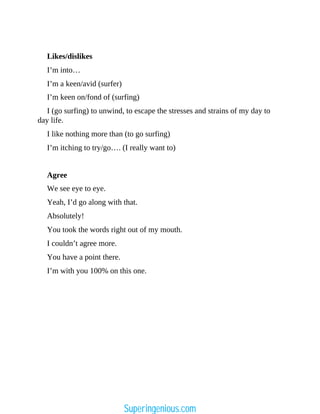 Likes/dislikes
I’m into…
I’m a keen/avid (surfer)
I’m keen on/fond of (surfing)
I (go surfing) to unwind, to escape the stresses and strains of my day to
day life.
I like nothing more than (to go surfing)
I’m itching to try/go…. (I really want to)
Agree
We see eye to eye.
Yeah, I’d go along with that.
Absolutely!
You took the words right out of my mouth.
I couldn’t agree more.
You have a point there.
I’m with you 100% on this one.
Superingenious.com
 