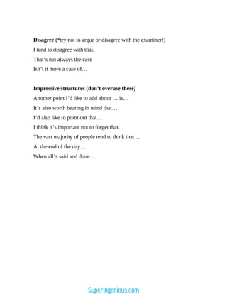 Disagree (*try not to argue or disagree with the examiner!)
I tend to disagree with that.
That’s not always the case
Isn’t it more a case of…
Impressive structures (don’t overuse these)
Another point I’d like to add about … is…
It’s also worth bearing in mind that…
I’d also like to point out that…
I think it’s important not to forget that…
The vast majority of people tend to think that…
At the end of the day…
When all’s said and done…
Superingenious.com
 