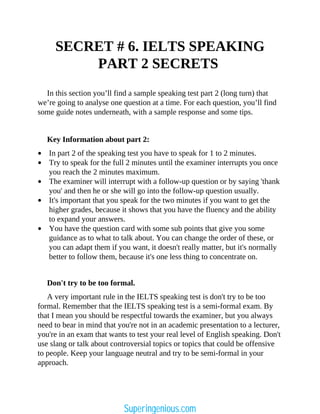 SECRET # 6. IELTS SPEAKING
PART 2 SECRETS
In this section you’ll find a sample speaking test part 2 (long turn) that
we’re going to analyse one question at a time. For each question, you’ll find
some guide notes underneath, with a sample response and some tips.
Key Information about part 2:
In part 2 of the speaking test you have to speak for 1 to 2 minutes.
Try to speak for the full 2 minutes until the examiner interrupts you once
you reach the 2 minutes maximum.
The examiner will interrupt with a follow-up question or by saying 'thank
you' and then he or she will go into the follow-up question usually.
It's important that you speak for the two minutes if you want to get the
higher grades, because it shows that you have the fluency and the ability
to expand your answers.
You have the question card with some sub points that give you some
guidance as to what to talk about. You can change the order of these, or
you can adapt them if you want, it doesn't really matter, but it's normally
better to follow them, because it's one less thing to concentrate on.
Don't try to be too formal.
A very important rule in the IELTS speaking test is don't try to be too
formal. Remember that the IELTS speaking test is a semi-formal exam. By
that I mean you should be respectful towards the examiner, but you always
need to bear in mind that you're not in an academic presentation to a lecturer,
you're in an exam that wants to test your real level of English speaking. Don't
use slang or talk about controversial topics or topics that could be offensive
to people. Keep your language neutral and try to be semi-formal in your
approach.
Superingenious.com
 