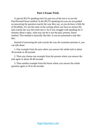 Part 2 Exam Trick
A special IELTS speaking trick for part two of the test is to use the
Past/Present/Future method. In the IELTS speaking test you are not graded
on answering the question exactly the way they say, so you do have a little bit
of flexibility. It's not the same as the writing where you have to answer the
task exactly the way the exam sets it. So if you struggle with speaking for 2-
minutes about a topic, what you can do is use the past, present, future
method. This method is basically like this: if you are presented a task like
this:
Instead of answering the task exactly the way the examiner presents it, you
can talk about
1. One example from the past where you answer the whole task in about
30 seconds or 40 seconds
2. Then you choose one example from the present where you answer the
task again in about 30-40 seconds
3. Then another example from the future where you answer the whole
question again in 30 to 40 seconds.
Superingenious.com
 