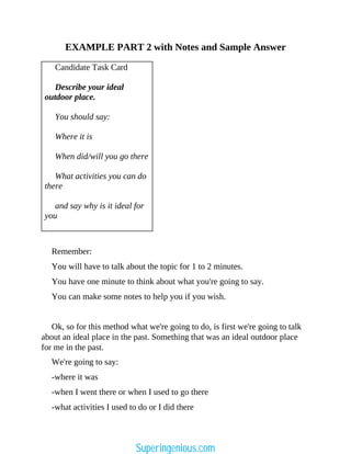 EXAMPLE PART 2 with Notes and Sample Answer
Candidate Task Card
Describe your ideal
outdoor place.
You should say:
Where it is
When did/will you go there
What activities you can do
there
and say why is it ideal for
you
Remember:
You will have to talk about the topic for 1 to 2 minutes.
You have one minute to think about what you're going to say.
You can make some notes to help you if you wish.
Ok, so for this method what we're going to do, is first we're going to talk
about an ideal place in the past. Something that was an ideal outdoor place
for me in the past.
We're going to say:
-where it was
-when I went there or when I used to go there
-what activities I used to do or I did there
Superingenious.com
 