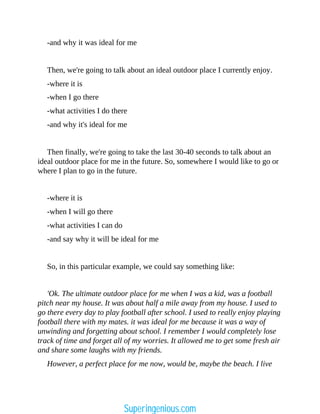 -and why it was ideal for me
Then, we're going to talk about an ideal outdoor place I currently enjoy.
-where it is
-when I go there
-what activities I do there
-and why it's ideal for me
Then finally, we're going to take the last 30-40 seconds to talk about an
ideal outdoor place for me in the future. So, somewhere I would like to go or
where I plan to go in the future.
-where it is
-when I will go there
-what activities I can do
-and say why it will be ideal for me
So, in this particular example, we could say something like:
'Ok. The ultimate outdoor place for me when I was a kid, was a football
pitch near my house. It was about half a mile away from my house. I used to
go there every day to play football after school. I used to really enjoy playing
football there with my mates. it was ideal for me because it was a way of
unwinding and forgetting about school. I remember I would completely lose
track of time and forget all of my worries. It allowed me to get some fresh air
and share some laughs with my friends.
However, a perfect place for me now, would be, maybe the beach. I live
Superingenious.com
 