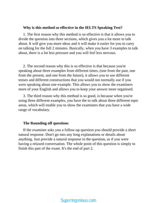 Why is this method so effective in the IELTS Speaking Test?
1. The first reason why this method is so effective is that it allows you to
divide the question into three sections, which gives you a lot more to talk
about. It will give you more ideas and it will make it easier for you to carry
on talking for the full 2 minutes. Basically, when you have 3 examples to talk
about, there is a lot less pressure and you will feel less nervous.
2. The second reason why this is so effective is that because you're
speaking about three examples from different times, (one from the past, one
from the present, and one from the future), it allows you to use different
tenses and different constructions that you would not normally use if you
were speaking about one example. This allows you to show the examiners
more of your English and allows you to keep your answer more organised.
3. The third reason why this method is so good, is because when you're
using three different examples, you have the to talk about three different topic
areas, which will enable you to show the examiners that you have a wide
range of vocabulary.
The Rounding off questions
If the examiner asks you a follow-up question you should provide a short
natural response. Don't go into any long explanations or details about
anything. Just provide a natural response to the question, as if you were
having a relaxed conversation. The whole point of this question is simply to
finish this part of the exam. It's the end of part 2.
Superingenious.com
 