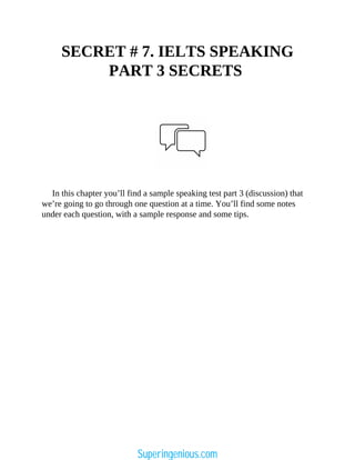SECRET # 7. IELTS SPEAKING
PART 3 SECRETS
In this chapter you’ll find a sample speaking test part 3 (discussion) that
we’re going to go through one question at a time. You’ll find some notes
under each question, with a sample response and some tips.
Superingenious.com
 