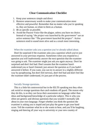 Clear Communication Checklist
1. Keep your sentences simple and direct
2. Remove unnecessary words to make your communication more
effective and powerful. Remember that no matter who you’re speaking
to, they are human, so relate to them as a human.
3. Be as specific as possible.
4. Avoid the Passive Voice like the plague, unless you have no choice.
Instead of saying “the project was launched by the government” use an
active sentence like “The government launched the project”. Active
sentences tend to sound more alive and as a result more interesting.
When the examiner asks you a question you’ve already talked about.
Don't be surprised if the examiner asks you a question which you've just
answered in your previous response. Sometimes when you respond to a
question you will inadvertently answer the next question that the examiner
was going to ask. The examiner might just ask you again anyway. Don't be
surprised and don't feel bad. Don't assume that the examiner hasn't
understood you or hasn't listened, just answer the question as if you hadn't
answered it before. If you want, you can try to answer in a slightly different
way by paraphrasing, but don't feel nervous, don't feel bad and don't feel like
the examiner didn't understand, it's just part of the process.
Socially Strange questions.
This is a little bit controversial but in the IELTS speaking test they often
ask weird or strange questions that catch students off guard. The reason why
they do this, is so they can focus their assessment on language rather than
ideas and background knowledge of a particular subject. This is why you
often see generic and obvious questions that you wouldn’t normally talk
about in your own language. Forget whether you think the question the
examiner is asking you is stupid and just play the game to get your band
score. Tell the examiner what he or she wants to hear, and you’ll be laughing,
singing and dancing all your way to university or your new country of
Superingenious.com
 