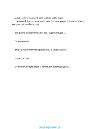 What to say if you need time to think in the exam
If you need time to think in the exam because you're not sure of what to
say, you can start by saying:
'it's quite a difficult question, but I suppose/guess...''.
Or you can say
'that's a really interesting question .. I suppose/guess'
or you can say
'I've never thought about it before, but I suppose/guess...'
Superingenious.com
 