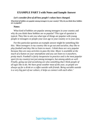 EXAMPLE PART 3 with Notes and Sample Answer
Let’s consider first of all how people’s values have changed.
What kind of hobbies are popular among teenagers in your country? Why do you think these hobbies
are so popular?
Notes:
What kind of hobbies are popular among teenagers in your country and
why do you think these hobbies are so popular? This type of question is
typical. They like to ask you what type of things are popular with young
people or teenagers or people your own age in your country or in your area.
For this particular question an example answer might be something like
this: ‘Most teenagers in my country like to go out and socialise, they like to
play football and they like to listen to music. I think these are very popular
because they are easy activities to pass the time. Music is available at the
touch of a button on your smartphone and you can listen to it anywhere,
pretty much. Football is fairly inexpensive to practice and is the most popular
sport (in my country) not just among teenagers, but among adults as well.
Finally, going out and socialising are also something that I think people of
all ages like to do. We have great weather most of the year, so people are
always up for a drink or a coffee outside with friends. Being sociable outside
is a very big part of our culture, it helps us connect with each other.’
Superingenious.com
 