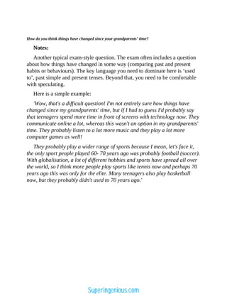 How do you think things have changed since your grandparents’ time?
Notes:
Another typical exam-style question. The exam often includes a question
about how things have changed in some way (comparing past and present
habits or behaviours). The key language you need to dominate here is ‘used
to’, past simple and present tenses. Beyond that, you need to be comfortable
with speculating.
Here is a simple example:
'Wow, that's a difficult question! I'm not entirely sure how things have
changed since my grandparents' time, but if I had to guess I'd probably say
that teenagers spend more time in front of screens with technology now. They
communicate online a lot, whereas this wasn't an option in my grandparents'
time. They probably listen to a lot more music and they play a lot more
computer games as well!
They probably play a wider range of sports because I mean, let's face it,
the only sport people played 60- 70 years ago was probably football (soccer).
With globalisation, a lot of different hobbies and sports have spread all over
the world, so I think more people play sports like tennis now and perhaps 70
years ago this was only for the elite. Many teenagers also play basketball
now, but they probably didn't used to 70 years ago.'
Superingenious.com
 