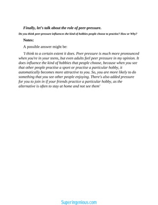 Finally, let’s talk about the role of peer-pressure.
Do you think peer-pressure influences the kind of hobbies people choose to practise? How or Why?
Notes:
A possible answer might be:
'I think to a certain extent it does. Peer pressure is much more pronounced
when you're in your teens, but even adults feel peer pressure in my opinion. It
does influence the kind of hobbies that people choose, because when you see
that other people practise a sport or practise a particular hobby, it
automatically becomes more attractive to you. So, you are more likely to do
something that you see other people enjoying. There's also added pressure
for you to join in if your friends practice a particular hobby, as the
alternative is often to stay at home and not see them'
Superingenious.com
 