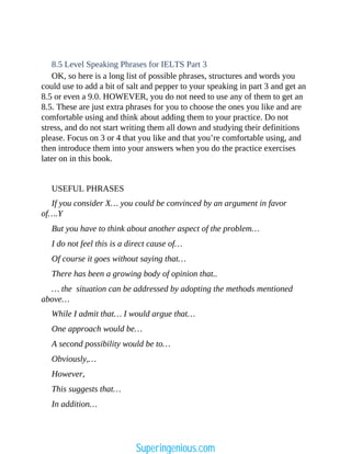 8.5 Level Speaking Phrases for IELTS Part 3
OK, so here is a long list of possible phrases, structures and words you
could use to add a bit of salt and pepper to your speaking in part 3 and get an
8.5 or even a 9.0. HOWEVER, you do not need to use any of them to get an
8.5. These are just extra phrases for you to choose the ones you like and are
comfortable using and think about adding them to your practice. Do not
stress, and do not start writing them all down and studying their definitions
please. Focus on 3 or 4 that you like and that you’re comfortable using, and
then introduce them into your answers when you do the practice exercises
later on in this book.
USEFUL PHRASES
If you consider X… you could be convinced by an argument in favor
of….Y
But you have to think about another aspect of the problem…
I do not feel this is a direct cause of…
Of course it goes without saying that…
There has been a growing body of opinion that..
… the situation can be addressed by adopting the methods mentioned
above…
While I admit that… I would argue that…
One approach would be…
A second possibility would be to…
Obviously,…
However,
This suggests that…
In addition…
Superingenious.com
 