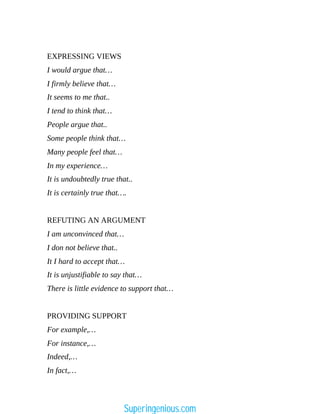 EXPRESSING VIEWS
I would argue that…
I firmly believe that…
It seems to me that..
I tend to think that…
People argue that..
Some people think that…
Many people feel that…
In my experience…
It is undoubtedly true that..
It is certainly true that….
REFUTING AN ARGUMENT
I am unconvinced that…
I don not believe that..
It I hard to accept that…
It is unjustifiable to say that…
There is little evidence to support that…
PROVIDING SUPPORT
For example,…
For instance,…
Indeed,…
In fact,…
Superingenious.com
 