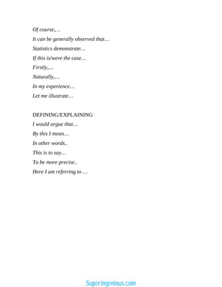 Of course,…
It can be generally observed that…
Statistics demonstrate…
If this is/were the case…
Firstly,…
Naturally,…
In my experience…
Let me illustrate…
DEFINING/EXPLAINING
I would argue that…
By this I mean…
In other words..
This is to say…
To be more precise..
Here I am referring to …
Superingenious.com
 
