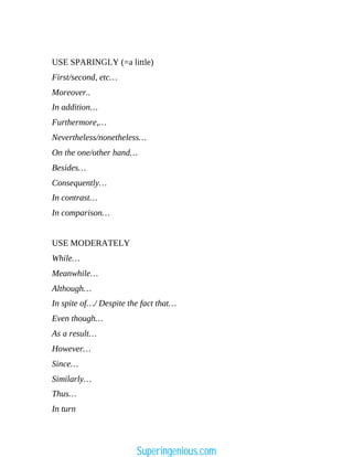 USE SPARINGLY (=a little)
First/second, etc…
Moreover..
In addition…
Furthermore,…
Nevertheless/nonetheless…
On the one/other hand…
Besides…
Consequently…
In contrast…
In comparison…
USE MODERATELY
While…
Meanwhile…
Although…
In spite of…/ Despite the fact that…
Even though…
As a result…
However…
Since…
Similarly…
Thus…
In turn
Superingenious.com
 