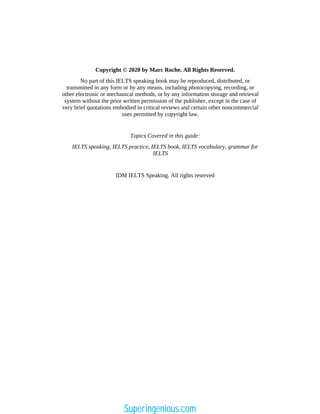 Copyright © 2020 by Marc Roche. All Rights Reserved.
No part of this IELTS speaking book may be reproduced, distributed, or
transmitted in any form or by any means, including photocopying, recording, or
other electronic or mechanical methods, or by any information storage and retrieval
system without the prior written permission of the publisher, except in the case of
very brief quotations embodied in critical reviews and certain other noncommercial
uses permitted by copyright law.
Topics Covered in this guide:
IELTS speaking, IELTS practice, IELTS book, IELTS vocabulary, grammar for
IELTS
IDM IELTS Speaking. All rights reserved
Superingenious.com
 