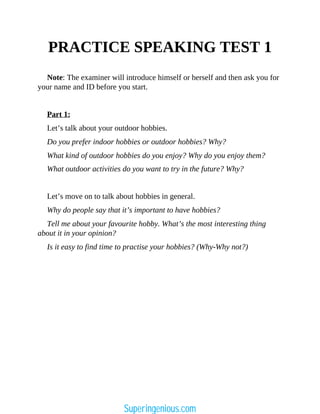 PRACTICE SPEAKING TEST 1
Note: The examiner will introduce himself or herself and then ask you for
your name and ID before you start.
Part 1:
Let’s talk about your outdoor hobbies.
Do you prefer indoor hobbies or outdoor hobbies? Why?
What kind of outdoor hobbies do you enjoy? Why do you enjoy them?
What outdoor activities do you want to try in the future? Why?
Let’s move on to talk about hobbies in general.
Why do people say that it’s important to have hobbies?
Tell me about your favourite hobby. What’s the most interesting thing
about it in your opinion?
Is it easy to find time to practise your hobbies? (Why-Why not?)
Superingenious.com
 