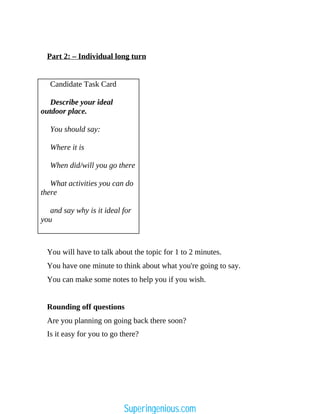 Part 2: – Individual long turn
Candidate Task Card
Describe your ideal
outdoor place.
You should say:
Where it is
When did/will you go there
What activities you can do
there
and say why is it ideal for
you
You will have to talk about the topic for 1 to 2 minutes.
You have one minute to think about what you're going to say.
You can make some notes to help you if you wish.
Rounding off questions
Are you planning on going back there soon?
Is it easy for you to go there?
Superingenious.com
 