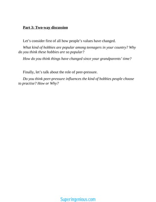 Part 3: Two-way discussion
Let’s consider first of all how people’s values have changed.
What kind of hobbies are popular among teenagers in your country? Why
do you think these hobbies are so popular?
How do you think things have changed since your grandparents’ time?
Finally, let’s talk about the role of peer-pressure.
Do you think peer-pressure influences the kind of hobbies people choose
to practise? How or Why?
Superingenious.com
 