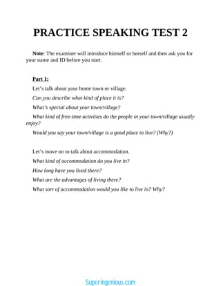 PRACTICE SPEAKING TEST 2
Note: The examiner will introduce himself or herself and then ask you for
your name and ID before you start.
Part 1:
Let’s talk about your home town or village.
Can you describe what kind of place it is?
What’s special about your town/village?
What kind of free-time activities do the people in your town/village usually
enjoy?
Would you say your town/village is a good place to live? (Why?)
Let’s move on to talk about accommodation.
What kind of accommodation do you live in?
How long have you lived there?
What are the advantages of living there?
What sort of accommodation would you like to live in? Why?
Superingenious.com
 