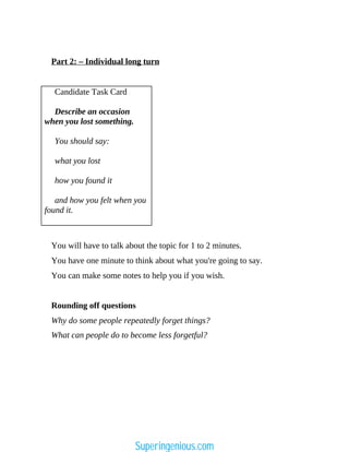Part 2: – Individual long turn
Candidate Task Card
Describe an occasion
when you lost something.
You should say:
what you lost
how you found it
and how you felt when you
found it.
You will have to talk about the topic for 1 to 2 minutes.
You have one minute to think about what you're going to say.
You can make some notes to help you if you wish.
Rounding off questions
Why do some people repeatedly forget things?
What can people do to become less forgetful?
Superingenious.com
 