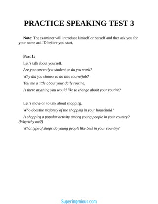 PRACTICE SPEAKING TEST 3
Note: The examiner will introduce himself or herself and then ask you for
your name and ID before you start.
Part 1:
Let’s talk about yourself.
Are you currently a student or do you work?
Why did you choose to do this course/job?
Tell me a little about your daily routine.
Is there anything you would like to change about your routine?
Let’s move on to talk about shopping.
Who does the majority of the shopping in your household?
Is shopping a popular activity among young people in your country?
(Why/why not?)
What type of shops do young people like best in your country?
Superingenious.com
 