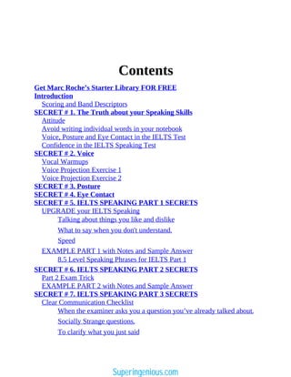 Contents
Get Marc Roche’s Starter Library FOR FREE
Introduction
Scoring and Band Descriptors
SECRET # 1. The Truth about your Speaking Skills
Attitude
Avoid writing individual words in your notebook
Voice, Posture and Eye Contact in the IELTS Test
Confidence in the IELTS Speaking Test
SECRET # 2. Voice
Vocal Warmups
Voice Projection Exercise 1
Voice Projection Exercise 2
SECRET # 3. Posture
SECRET # 4. Eye Contact
SECRET # 5. IELTS SPEAKING PART 1 SECRETS
UPGRADE your IELTS Speaking
Talking about things you like and dislike
What to say when you don't understand.
Speed
EXAMPLE PART 1 with Notes and Sample Answer
8.5 Level Speaking Phrases for IELTS Part 1
SECRET # 6. IELTS SPEAKING PART 2 SECRETS
Part 2 Exam Trick
EXAMPLE PART 2 with Notes and Sample Answer
SECRET # 7. IELTS SPEAKING PART 3 SECRETS
Clear Communication Checklist
When the examiner asks you a question you’ve already talked about.
Socially Strange questions.
To clarify what you just said
Superingenious.com
 