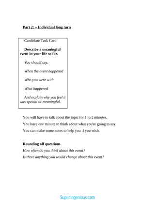 Part 2: – Individual long turn
Candidate Task Card
Describe a meaningful
event in your life so far.
You should say:
When the event happened
Who you were with
What happened
And explain why you feel it
was special or meaningful.
You will have to talk about the topic for 1 to 2 minutes.
You have one minute to think about what you're going to say.
You can make some notes to help you if you wish.
Rounding off questions
How often do you think about this event?
Is there anything you would change about this event?
Superingenious.com
 