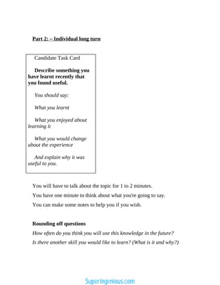 Part 2: – Individual long turn
Candidate Task Card
Describe something you
have learnt recently that
you found useful.
You should say:
What you learnt
What you enjoyed about
learning it
What you would change
about the experience
And explain why it was
useful to you.
You will have to talk about the topic for 1 to 2 minutes.
You have one minute to think about what you're going to say.
You can make some notes to help you if you wish.
Rounding off questions
How often do you think you will use this knowledge in the future?
Is there another skill you would like to learn? (What is it and why?)
Superingenious.com
 