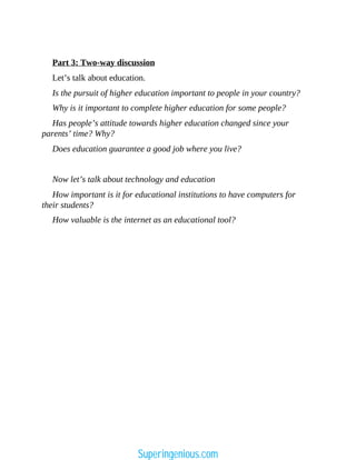Part 3: Two-way discussion
Let’s talk about education.
Is the pursuit of higher education important to people in your country?
Why is it important to complete higher education for some people?
Has people’s attitude towards higher education changed since your
parents’ time? Why?
Does education guarantee a good job where you live?
Now let’s talk about technology and education
How important is it for educational institutions to have computers for
their students?
How valuable is the internet as an educational tool?
Superingenious.com
 
