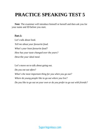 PRACTICE SPEAKING TEST 5
Note: The examiner will introduce himself or herself and then ask you for
your name and ID before you start.
Part 1:
Let’s talk about food.
Tell me about your favourite food.
What’s your least favourite food?
How has your taste changed over the years?
Describe your ideal meal.
Let’s move on to talk about going out.
Do you eat out often?
What’s the most important thing for you when you go out?
Where do young people like to go out where you live?
Do you like to go out on your own or do you prefer to go out with friends?
Superingenious.com
 