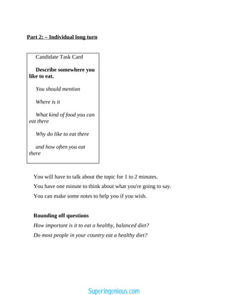 Part 2: – Individual long turn
Candidate Task Card
Describe somewhere you
like to eat.
You should mention
Where is it
What kind of food you can
eat there
Why do like to eat there
and how often you eat
there
You will have to talk about the topic for 1 to 2 minutes.
You have one minute to think about what you're going to say.
You can make some notes to help you if you wish.
Rounding off questions
How important is it to eat a healthy, balanced diet?
Do most people in your country eat a healthy diet?
Superingenious.com
 