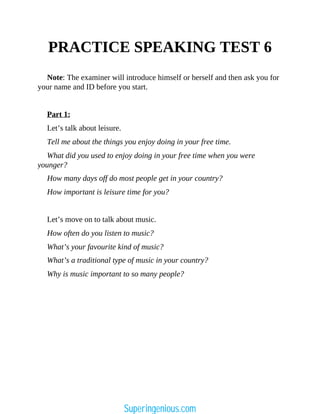 PRACTICE SPEAKING TEST 6
Note: The examiner will introduce himself or herself and then ask you for
your name and ID before you start.
Part 1:
Let’s talk about leisure.
Tell me about the things you enjoy doing in your free time.
What did you used to enjoy doing in your free time when you were
younger?
How many days off do most people get in your country?
How important is leisure time for you?
Let’s move on to talk about music.
How often do you listen to music?
What’s your favourite kind of music?
What’s a traditional type of music in your country?
Why is music important to so many people?
Superingenious.com
 