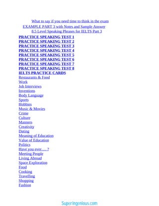 What to say if you need time to think in the exam
EXAMPLE PART 3 with Notes and Sample Answer
8.5 Level Speaking Phrases for IELTS Part 3
PRACTICE SPEAKING TEST 1
PRACTICE SPEAKING TEST 2
PRACTICE SPEAKING TEST 3
PRACTICE SPEAKING TEST 4
PRACTICE SPEAKING TEST 5
PRACTICE SPEAKING TEST 6
PRACTICE SPEAKING TEST 7
PRACTICE SPEAKING TEST 8
IELTS PRACTICE CARDS
Restaurants & Food
Work
Job Interviews
Inventions
Body Language
Sports
Hobbies
Music & Movies
Crime
Culture
Manners
Creativity
Dating
Meaning of Education
Value of Education
Politics
Have you ever…. ?
Meeting People
Living Abroad
Space Exploration
Food
Cooking
Travelling
Shopping
Fashion
Superingenious.com
 