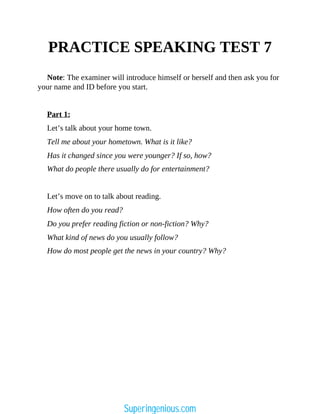 PRACTICE SPEAKING TEST 7
Note: The examiner will introduce himself or herself and then ask you for
your name and ID before you start.
Part 1:
Let’s talk about your home town.
Tell me about your hometown. What is it like?
Has it changed since you were younger? If so, how?
What do people there usually do for entertainment?
Let’s move on to talk about reading.
How often do you read?
Do you prefer reading fiction or non-fiction? Why?
What kind of news do you usually follow?
How do most people get the news in your country? Why?
Superingenious.com
 