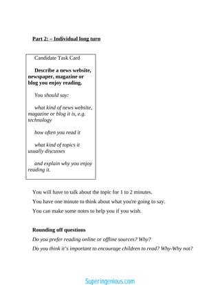 Part 2: – Individual long turn
Candidate Task Card
Describe a news website,
newspaper, magazine or
blog you enjoy reading.
You should say:
what kind of news website,
magazine or blog it is, e.g.
technology
how often you read it
what kind of topics it
usually discusses
and explain why you enjoy
reading it.
You will have to talk about the topic for 1 to 2 minutes.
You have one minute to think about what you're going to say.
You can make some notes to help you if you wish.
Rounding off questions
Do you prefer reading online or offline sources? Why?
Do you think it’s important to encourage children to read? Why-Why not?
Superingenious.com
 