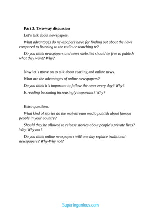 Part 3: Two-way discussion
Let’s talk about newspapers.
What advantages do newspapers have for finding out about the news
compared to listening to the radio or watching tv?
Do you think newspapers and news websites should be free to publish
what they want? Why?
Now let’s move on to talk about reading and online news.
What are the advantages of online newspapers?
Do you think it’s important to follow the news every day? Why?
Is reading becoming increasingly important? Why?
Extra questions:
What kind of stories do the mainstream media publish about famous
people in your country?
Should they be allowed to release stories about people’s private lives?
Why-Why not?
Do you think online newspapers will one day replace traditional
newspapers? Why-Why not?
Superingenious.com
 