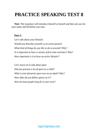 PRACTICE SPEAKING TEST 8
Note: The examiner will introduce himself or herself and then ask you for
your name and ID before you start.
Part 1:
Let’s talk about your lifestyle.
Would you describe yourself as an active person?
What kind of things do you like to do to unwind? Why?
Is it important to have a variety of free-time activities? Why?
How important is it to have an active lifestyle?
Let’s move on to talk about sport.
Did you practise a lot of sport as a child?
What is your favourite sport now as an adult? Why?
How often do you follow sports on tv?
How do most people keep fit in your area?
Superingenious.com
 