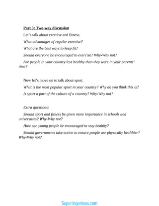 Part 3: Two-way discussion
Let’s talk about exercise and fitness.
What advantages of regular exercise?
What are the best ways to keep fit?
Should everyone be encouraged to exercise? Why-Why not?
Are people in your country less healthy than they were in your parents’
time?
Now let’s move on to talk about sport.
What is the most popular sport in your country? Why do you think this is?
Is sport a part of the culture of a country? Why-Why not?
Extra questions:
Should sport and fitness be given more importance in schools and
universities? Why-Why not?
How can young people be encouraged to stay healthy?
Should governments take action to ensure people are physically healthier?
Why-Why not?
Superingenious.com
 
