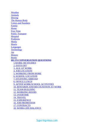 Weather
Animals
Driving
The Human Body
Colors and Numbers
Family
Home
Free Time
Public Transport
Hospital
Problems
Media
Hotels
Languages
Technology
Art
History
Books
IELTS CONVERSATION QUESTIONS
1.WORK OR STUDIES
2. DAYS OFF
3. AGE AT WORK
4. JOB LOCATION
5. WORKING FROM HOME
6. SCHOOL LOCATION
7. STUDYING ABROAD
8. OFFICE LUNCH
9. AFTER WORK/SCHOOL ACTIVITIES
10. REWARDS AND RECOGNITION AT WORK
11. TEAM BUILDING
12. WORKING HOURS
13. OVERTIME
14. TRAVEL
15. EXPERIENCE
16. JOB PROMOTION
17. CONTRACTS
18. WORK-LIFE BALANCE
Superingenious.com
 