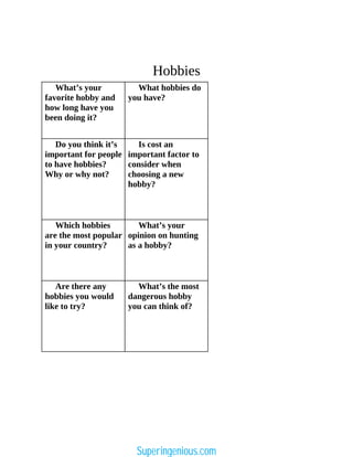 Hobbies
What’s your
favorite hobby and
how long have you
been doing it?
What hobbies do
you have?
Do you think it’s
important for people
to have hobbies?
Why or why not?
Is cost an
important factor to
consider when
choosing a new
hobby?
Which hobbies
are the most popular
in your country?
What’s your
opinion on hunting
as a hobby?
Are there any
hobbies you would
like to try?
What’s the most
dangerous hobby
you can think of?
Superingenious.com
 