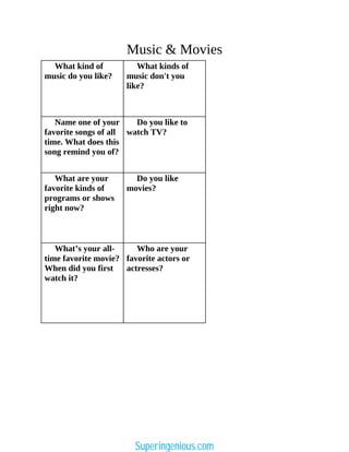 Music & Movies
What kind of
music do you like?
What kinds of
music don't you
like?
Name one of your
favorite songs of all
time. What does this
song remind you of?
Do you like to
watch TV?
What are your
favorite kinds of
programs or shows
right now?
Do you like
movies?
What’s your all-
time favorite movie?
When did you first
watch it?
Who are your
favorite actors or
actresses?
Superingenious.com
 