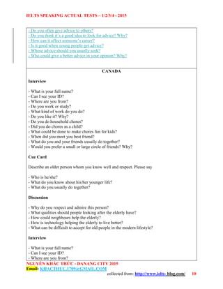 IELTS SPEAKING ACTUAL TESTS – 1/2/3/4 - 2015
NGUYỄN KHẮC THỨC - DANANG CITY 2015
Email: KHACTHUC.1709@GMAIL.COM
collected from: http://www.ielts- blog.com/ 10
- Do you often give advice to others?
- Do you think it’s a good idea to look for advice? Why?
- How can it affect someone’s career?
- Is it good when young people get advice?
- Whose advice should you usually seek?
- Who could give a better advice in your opinion? Why?
CANADA
Interview
- What is your full name?
- Can I see your ID?
- Where are you from?
- Do you work or study?
- What kind of work do you do?
- Do you like it? Why?
- Do you do household chores?
- Did you do chores as a child?
- What could be done to make chores fun for kids?
- When did you meet you best friend?
- What do you and your friends usually do together?
- Would you prefer a small or large circle of friends? Why?
Cue Card
Describe an older person whom you know well and respect. Please say
- Who is he/she?
- What do you know about his/her younger life?
- What do you usually do together?
Discussion
- Why do you respect and admire this person?
- What qualities should people looking after the elderly have?
- How could neighbours help the elderly?
- How is technology helping the elderly to live better?
- What can be difficult to accept for old people in the modern lifestyle?
Interview
- What is your full name?
- Can I see your ID?
- Where are you from?
 