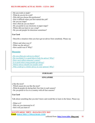 IELTS SPEAKING ACTUAL TESTS – 1/2/3/4 - 2015
NGUYỄN KHẮC THỨC - DANANG CITY 2015
Email: KHACTHUC.1709@GMAIL.COM
collected from: http://www.ielts- blog.com/ 11
- Do you work or study?
- What do you do for a job?
- Why did you choose this profession?
- Was it difficult when you first started this job?
- Do you use maps?
- How often do you use them?
- Do you prefer to use electronic or paper maps?
- Where did you learn to use a map?
- Do you ask people for directions sometimes?
Cue Card
- Describe a situation when you have got an advice from somebody. Please say
- Where and when was it?
- What was the advice?
- How useful was it? Why?
Discussion
- Do you often give advice to others?
- Do you think it’s a good idea to look for advice? Why?
- How can it affect someone’s career?
- Is it good when young people get advice?
- Whose advice should you usually seek?
- Who could give a better advice in your opinion? Why?
FEBURARY
SINGAPORE
u like the most?
- Which season do you like the most?
- What do people do during their free time in each season?
- Do you prefer to live in a country with all four seasons?
Cue Card
Talk about something that you don’t know and would like to learn in the future. Please say
- What is it?
- Why are you interested in it?
- How will you learn it?
 