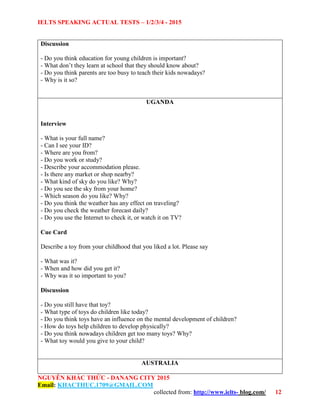 IELTS SPEAKING ACTUAL TESTS – 1/2/3/4 - 2015
NGUYỄN KHẮC THỨC - DANANG CITY 2015
Email: KHACTHUC.1709@GMAIL.COM
collected from: http://www.ielts- blog.com/ 12
Discussion
- Do you think education for young children is important?
- What don’t they learn at school that they should know about?
- Do you think parents are too busy to teach their kids nowadays?
- Why is it so?
UGANDA
Interview
- What is your full name?
- Can I see your ID?
- Where are you from?
- Do you work or study?
- Describe your accommodation please.
- Is there any market or shop nearby?
- What kind of sky do you like? Why?
- Do you see the sky from your home?
- Which season do you like? Why?
- Do you think the weather has any effect on traveling?
- Do you check the weather forecast daily?
- Do you use the Internet to check it, or watch it on TV?
Cue Card
Describe a toy from your childhood that you liked a lot. Please say
- What was it?
- When and how did you get it?
- Why was it so important to you?
Discussion
- Do you still have that toy?
- What type of toys do children like today?
- Do you think toys have an influence on the mental development of children?
- How do toys help children to develop physically?
- Do you think nowadays children get too many toys? Why?
- What toy would you give to your child?
AUSTRALIA
 