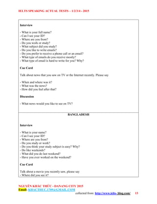 IELTS SPEAKING ACTUAL TESTS – 1/2/3/4 - 2015
NGUYỄN KHẮC THỨC - DANANG CITY 2015
Email: KHACTHUC.1709@GMAIL.COM
collected from: http://www.ielts- blog.com/ 13
Interview
- What is your full name?
- Can I see your ID?
- Where are you from?
- Do you work or study?
- What subject did you study?
- Do you like to write emails?
- Do you prefer to receive a phone call or an email?
- What type of emails do you receive mostly?
- What type of email is hard to write for you? Why?
Cue Card
Talk about news that you saw on TV or the Internet recently. Please say
- When and where was it?
- What was the news?
- How did you feel after that?
Discussion
- What news would you like to see on TV?
BANGLADESH
Interview
- What is your name?
- Can I see your ID?
- Where are you from?
- Do you study or work?
- Do you think your study subject is easy? Why?
- Do like weekends?
- What did you do last weekend?
- Have you ever worked on the weekend?
Cue Card
Talk about a movie you recently saw, please say
- Where did you see it?
 