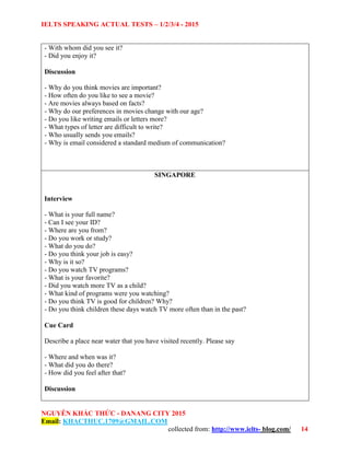 IELTS SPEAKING ACTUAL TESTS – 1/2/3/4 - 2015
NGUYỄN KHẮC THỨC - DANANG CITY 2015
Email: KHACTHUC.1709@GMAIL.COM
collected from: http://www.ielts- blog.com/ 14
- With whom did you see it?
- Did you enjoy it?
Discussion
- Why do you think movies are important?
- How often do you like to see a movie?
- Are movies always based on facts?
- Why do our preferences in movies change with our age?
- Do you like writing emails or letters more?
- What types of letter are difficult to write?
- Who usually sends you emails?
- Why is email considered a standard medium of communication?
SINGAPORE
Interview
- What is your full name?
- Can I see your ID?
- Where are you from?
- Do you work or study?
- What do you do?
- Do you think your job is easy?
- Why is it so?
- Do you watch TV programs?
- What is your favorite?
- Did you watch more TV as a child?
- What kind of programs were you watching?
- Do you think TV is good for children? Why?
- Do you think children these days watch TV more often than in the past?
Cue Card
Describe a place near water that you have visited recently. Please say
- Where and when was it?
- What did you do there?
- How did you feel after that?
Discussion
 