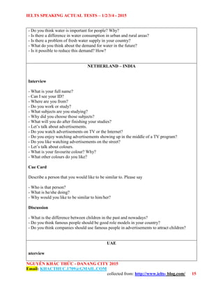 IELTS SPEAKING ACTUAL TESTS – 1/2/3/4 - 2015
NGUYỄN KHẮC THỨC - DANANG CITY 2015
Email: KHACTHUC.1709@GMAIL.COM
collected from: http://www.ielts- blog.com/ 15
- Do you think water is important for people? Why?
- Is there a difference in water consumption in urban and rural areas?
- Is there a problem of fresh water supply in your country?
- What do you think about the demand for water in the future?
- Is it possible to reduce this demand? How?
NETHERLAND – INDIA
Interview
- What is your full name?
- Can I see your ID?
- Where are you from?
- Do you work or study?
- What subjects are you studying?
- Why did you choose those subjects?
- What will you do after finishing your studies?
- Let’s talk about advertisements.
- Do you watch advertisements on TV or the Internet?
- Do you enjoy watching advertisements showing up in the middle of a TV program?
- Do you like watching advertisements on the street?
- Let’s talk about colours.
- What is your favourite colour? Why?
- What other colours do you like?
Cue Card
Describe a person that you would like to be similar to. Please say
- Who is that person?
- What is he/she doing?
- Why would you like to be similar to him/her?
Discussion
- What is the difference between children in the past and nowadays?
- Do you think famous people should be good role models in your country?
- Do you think companies should use famous people in advertisements to attract children?
UAE
nterview
 