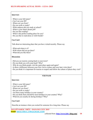IELTS SPEAKING ACTUAL TESTS – 1/2/3/4 - 2015
NGUYỄN KHẮC THỨC - DANANG CITY 2015
Email: KHACTHUC.1709@GMAIL.COM
collected from: http://www.ielts- blog.com/ 18
Interview
- What is your full name?
- Can I see your ID?
- Where are you from?
- Do you work or study?
- What subjects did you study at school?
- What is your future dream job?
- Do you like reading?
- What is the perfect reading place for you?
- Do you like to read alone or with friends?
Cue Card
Talk about an interesting place that you have visited recently. Please say
- What and where is it?
- With whom did you go there?
- What did you like there?
Discussion
- Did you see tourists coming back to your town?
- Do you think you will come back? Why?
- Why do you think people visit the same place again and again?
- Is there a difference between your first visit to a place and your later visits there?
- Do you think it is important for tourists to respect and follow the culture of places they visit?
VIETNAM
Interview
- What is your full name?
- Can I see your ID?
- Where are you from?
- Do you work or study?
- Are there many holidays in your country?
- Do you think there should be more holidays in your country? Why?
- What do you usually do during holidays? Why?
Cue Card
Describe an instance when you waited for someone for a long time. Please say
 